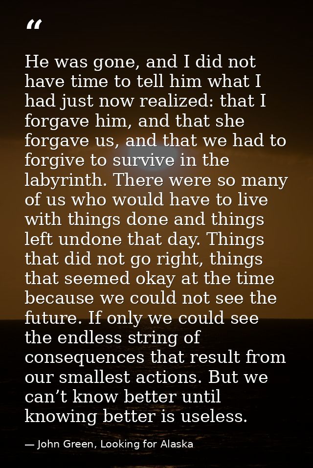 He was gone, and I did not have time to tell him what I had just now realized: that I forgave him, and that she forgave  — John Green, Looking for Alaska