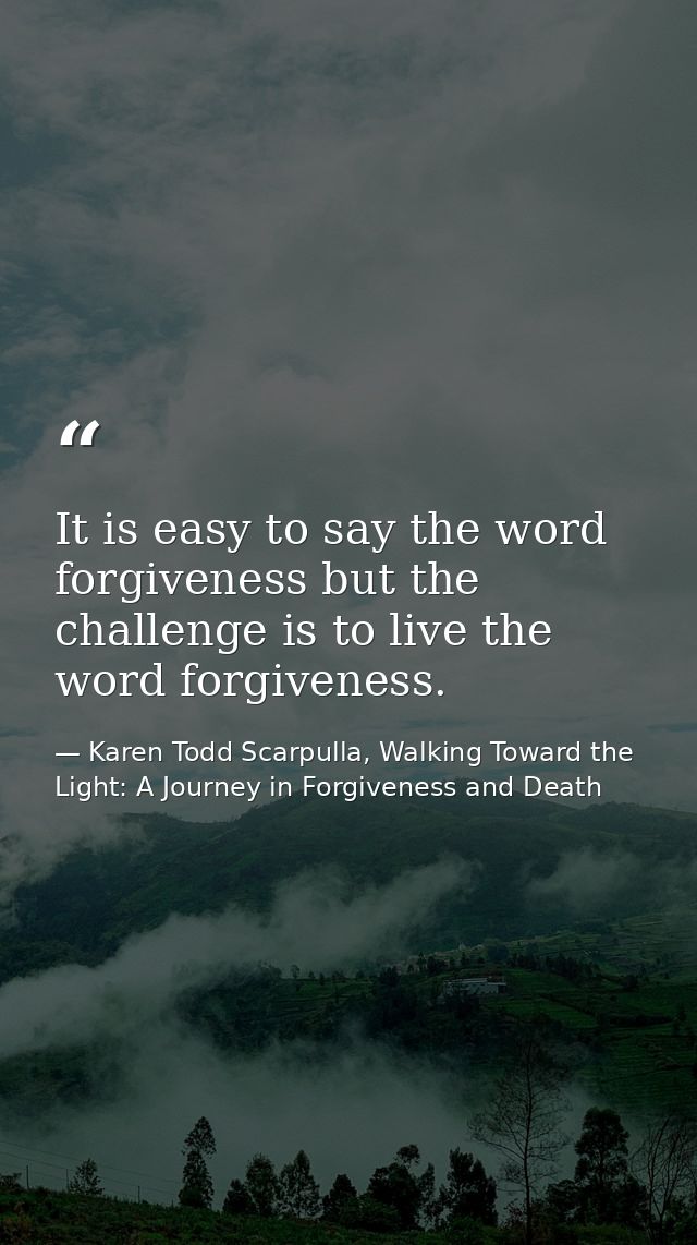 It is easy to say the word forgiveness but the challenge is to live the word forgiveness. — Karen Todd Scarpulla, Walking Toward the Light: A Journey in Forgiveness and Death