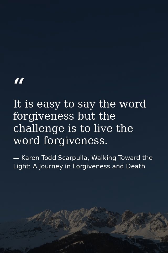 It is easy to say the word forgiveness but the challenge is to live the word forgiveness. — Karen Todd Scarpulla, Walking Toward the Light: A Journey in Forgiveness and Death