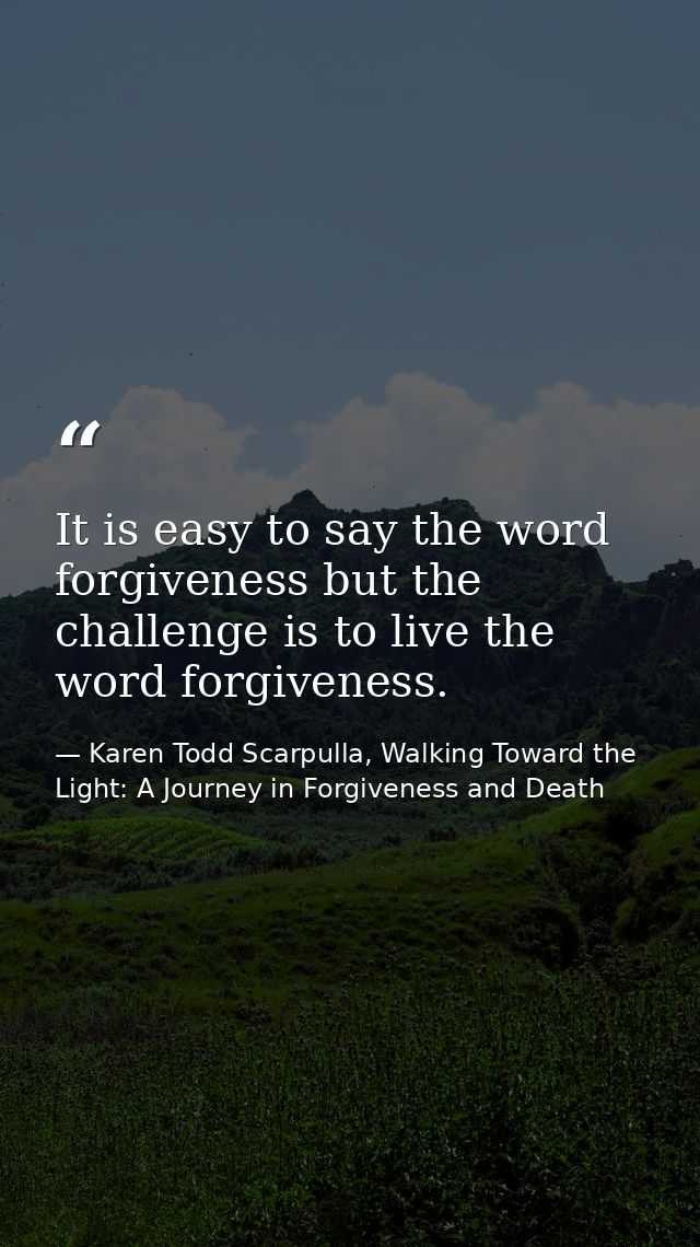 It is easy to say the word forgiveness but the challenge is to live the word forgiveness. — Karen Todd Scarpulla, Walking Toward the Light: A Journey in Forgiveness and Death