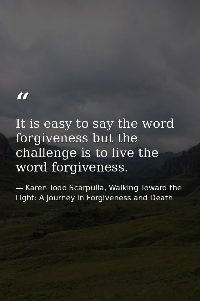It is easy to say the word forgiveness but the challenge is to live the word forgiveness. — Karen Todd Scarpulla, Walking Toward the Light: A Journey in Forgiveness and Death