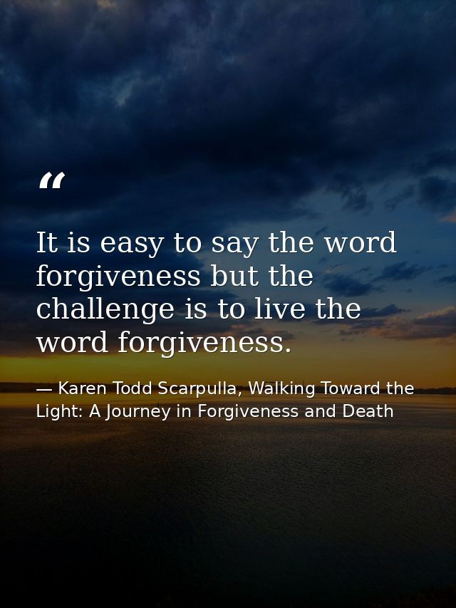 It is easy to say the word forgiveness but the challenge is to live the word forgiveness. — Karen Todd Scarpulla, Walking Toward the Light: A Journey in Forgiveness and Death