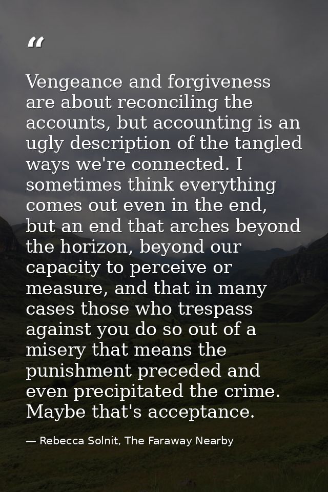 Vengeance and forgiveness are about reconciling the accounts, but accounting is an ugly description of the tangled ways  — Rebecca Solnit, The Faraway Nearby