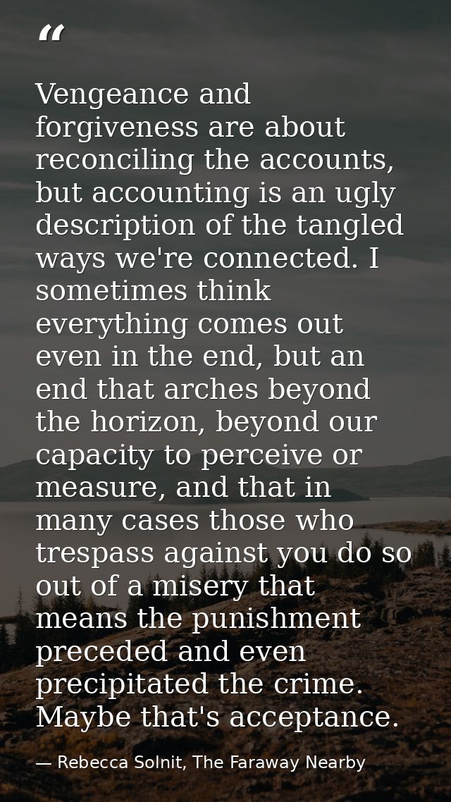 Vengeance and forgiveness are about reconciling the accounts, but accounting is an ugly description of the tangled ways  — Rebecca Solnit, The Faraway Nearby