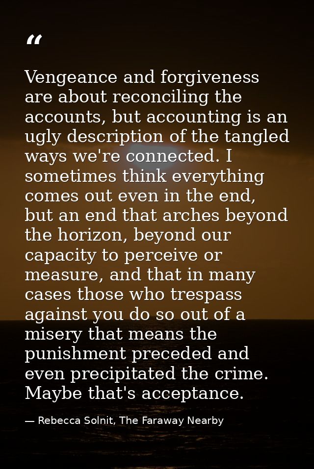 Vengeance and forgiveness are about reconciling the accounts, but accounting is an ugly description of the tangled ways  — Rebecca Solnit, The Faraway Nearby