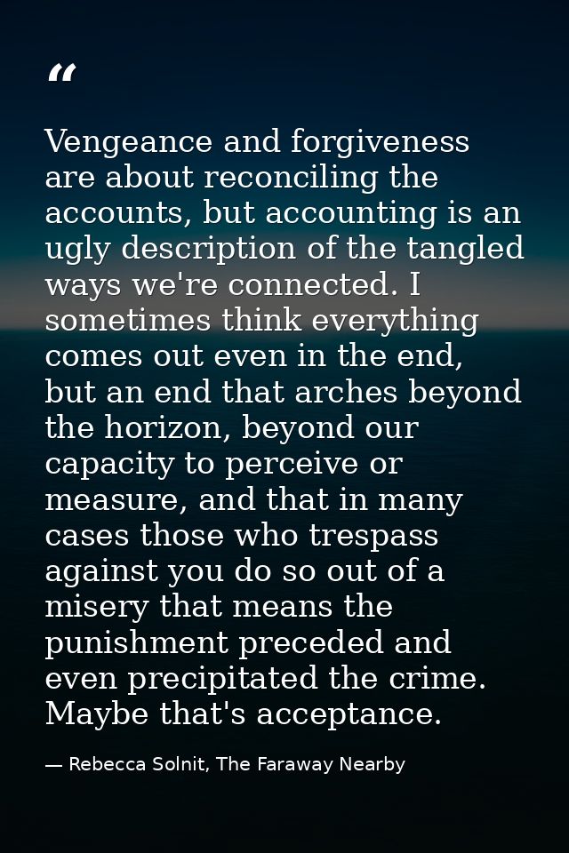 Vengeance and forgiveness are about reconciling the accounts, but accounting is an ugly description of the tangled ways  — Rebecca Solnit, The Faraway Nearby