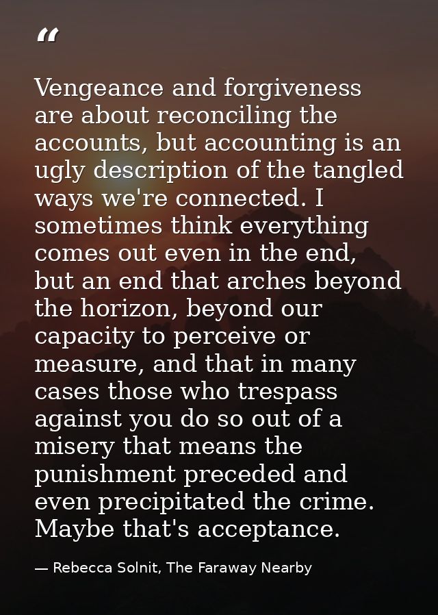 Vengeance and forgiveness are about reconciling the accounts, but accounting is an ugly description of the tangled ways  — Rebecca Solnit, The Faraway Nearby