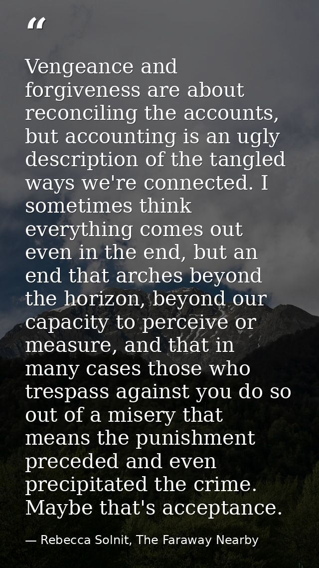 Vengeance and forgiveness are about reconciling the accounts, but accounting is an ugly description of the tangled ways  — Rebecca Solnit, The Faraway Nearby