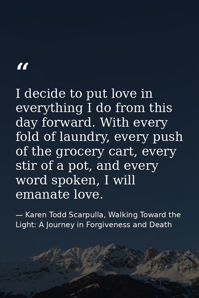 I decide to put love in everything I do from this day forward. With every fold of laundry, every push of the grocery car — Karen Todd Scarpulla, Walking Toward the Light: A Journey in Forgiveness and Death