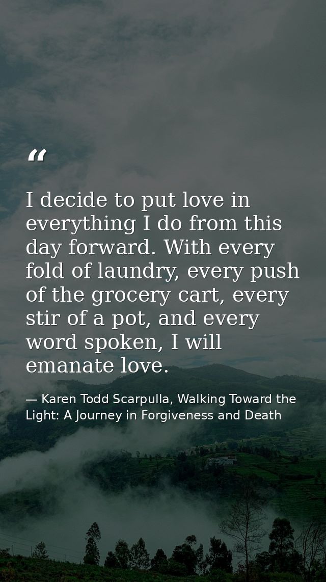 I decide to put love in everything I do from this day forward. With every fold of laundry, every push of the grocery car — Karen Todd Scarpulla, Walking Toward the Light: A Journey in Forgiveness and Death