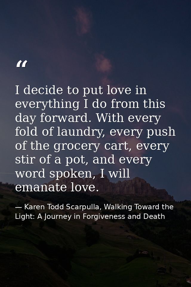 I decide to put love in everything I do from this day forward. With every fold of laundry, every push of the grocery car — Karen Todd Scarpulla, Walking Toward the Light: A Journey in Forgiveness and Death