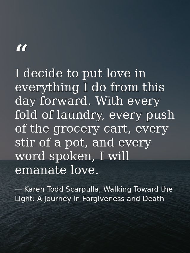 I decide to put love in everything I do from this day forward. With every fold of laundry, every push of the grocery car — Karen Todd Scarpulla, Walking Toward the Light: A Journey in Forgiveness and Death