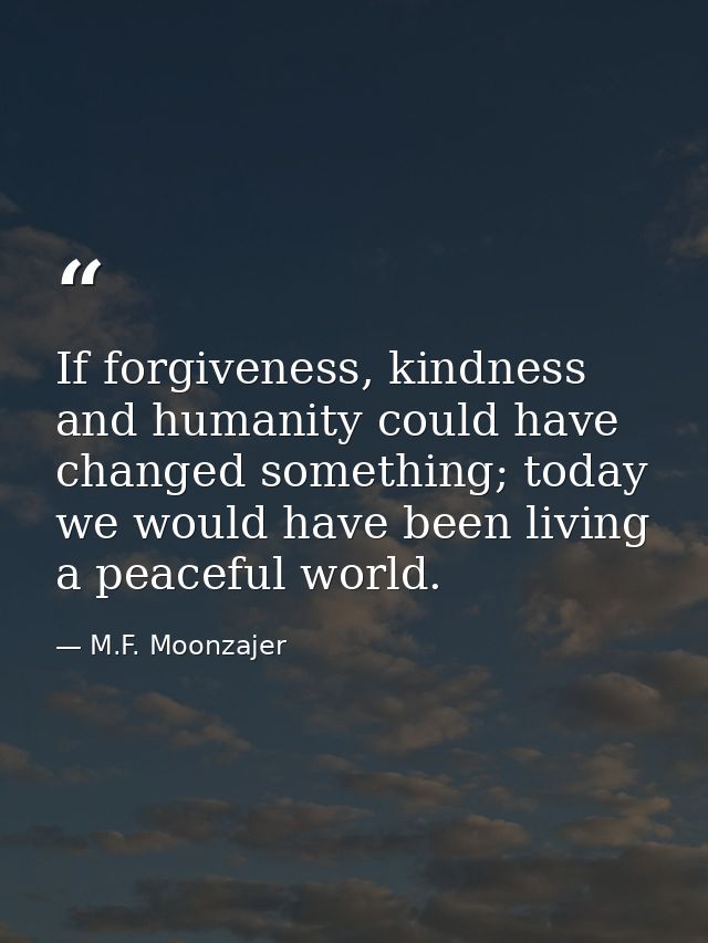 If forgiveness, kindness and humanity could have changed something; today we would have been living a peaceful world. — M.F. Moonzajer