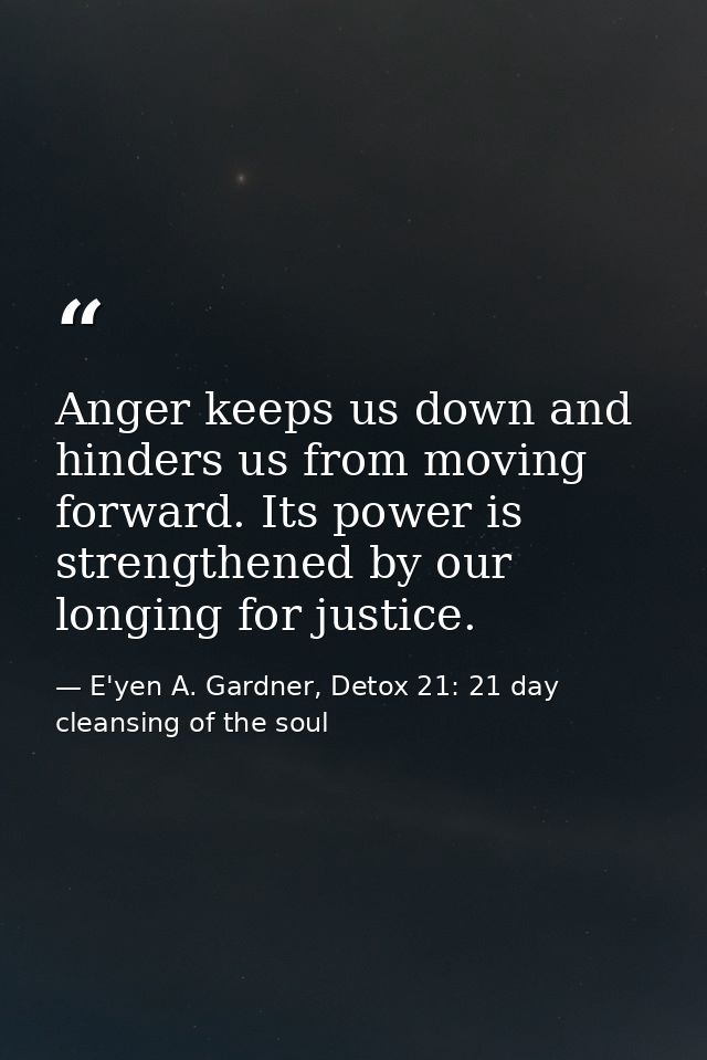 Anger keeps us down and hinders us from moving forward. Its power is strengthened by our longing for justice. — E'yen A. Gardner, Detox 21: 21 day cleansing of the soul