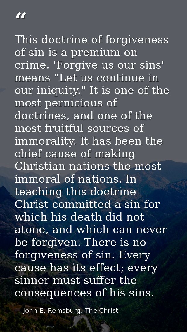 This doctrine of forgiveness of sin is a premium on crime. 'Forgive us our sins' means "Let us continue in our iniquity. — John E. Remsburg, The Christ