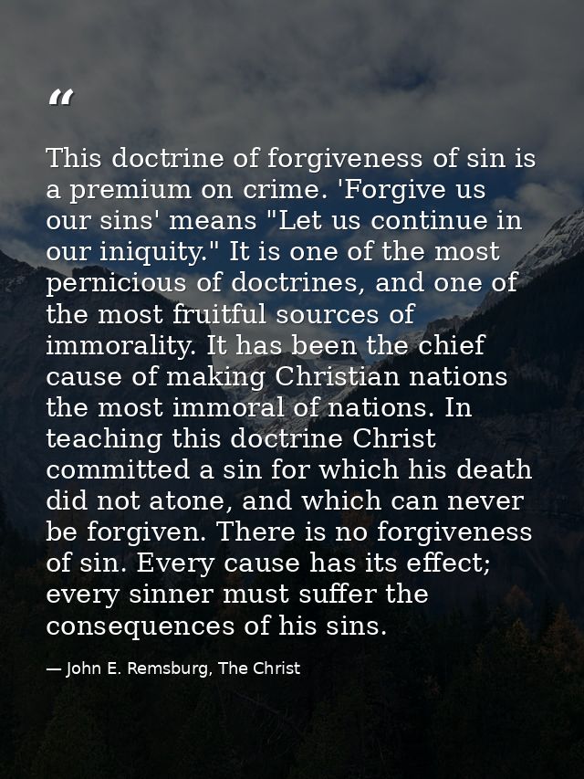This doctrine of forgiveness of sin is a premium on crime. 'Forgive us our sins' means "Let us continue in our iniquity. — John E. Remsburg, The Christ