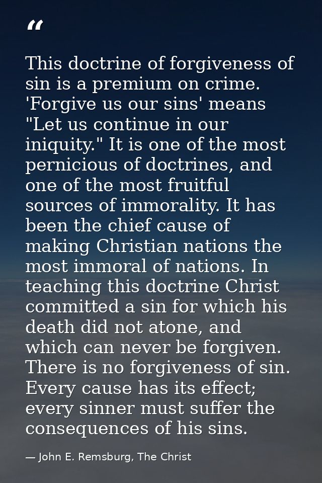 This doctrine of forgiveness of sin is a premium on crime. 'Forgive us our sins' means "Let us continue in our iniquity. — John E. Remsburg, The Christ