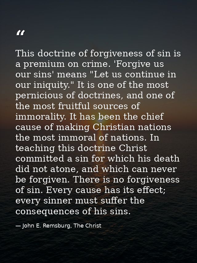 This doctrine of forgiveness of sin is a premium on crime. 'Forgive us our sins' means "Let us continue in our iniquity. — John E. Remsburg, The Christ