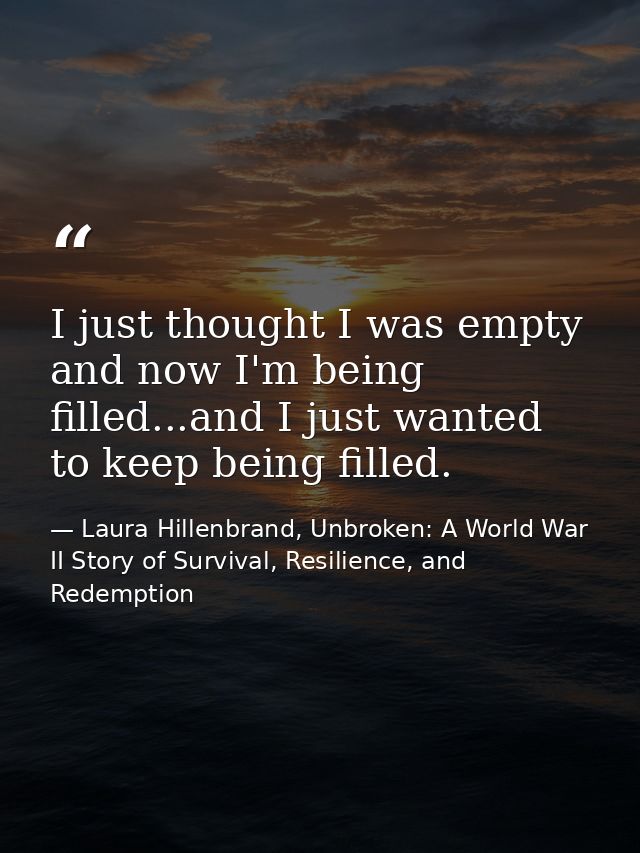 I just thought I was empty and now I'm being filled...and I just wanted to keep being filled. — Laura Hillenbrand, Unbroken: A World War II Story of Survival, Resilience, and Redemption