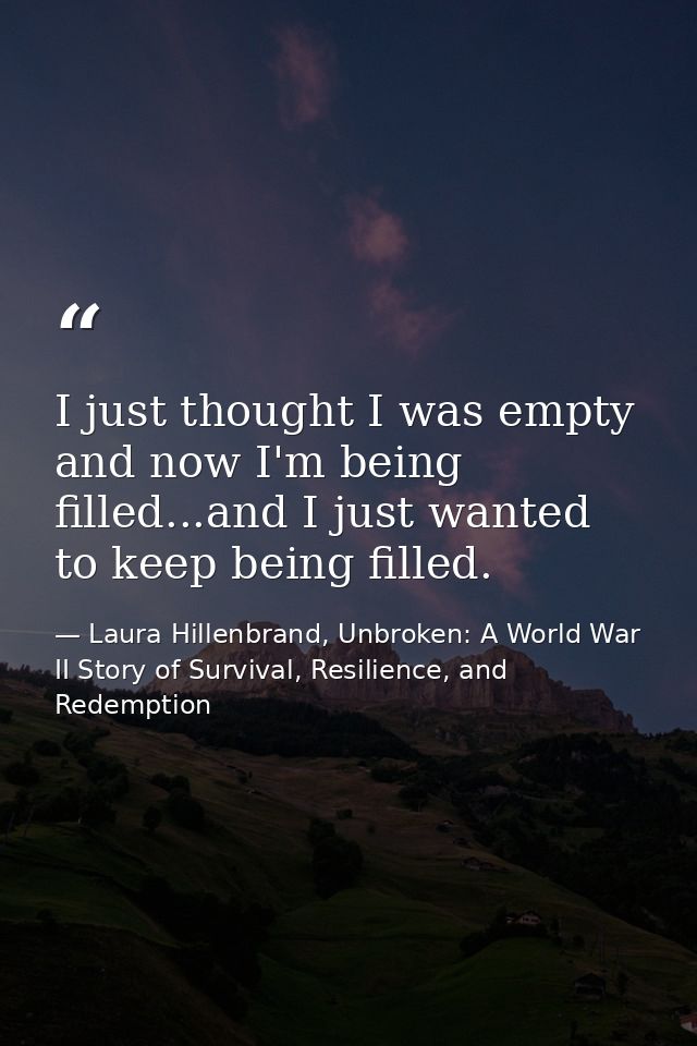 I just thought I was empty and now I'm being filled...and I just wanted to keep being filled. — Laura Hillenbrand, Unbroken: A World War II Story of Survival, Resilience, and Redemption