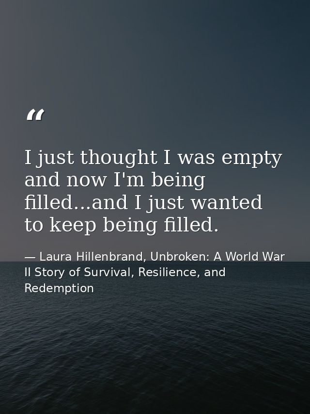 I just thought I was empty and now I'm being filled...and I just wanted to keep being filled. — Laura Hillenbrand, Unbroken: A World War II Story of Survival, Resilience, and Redemption