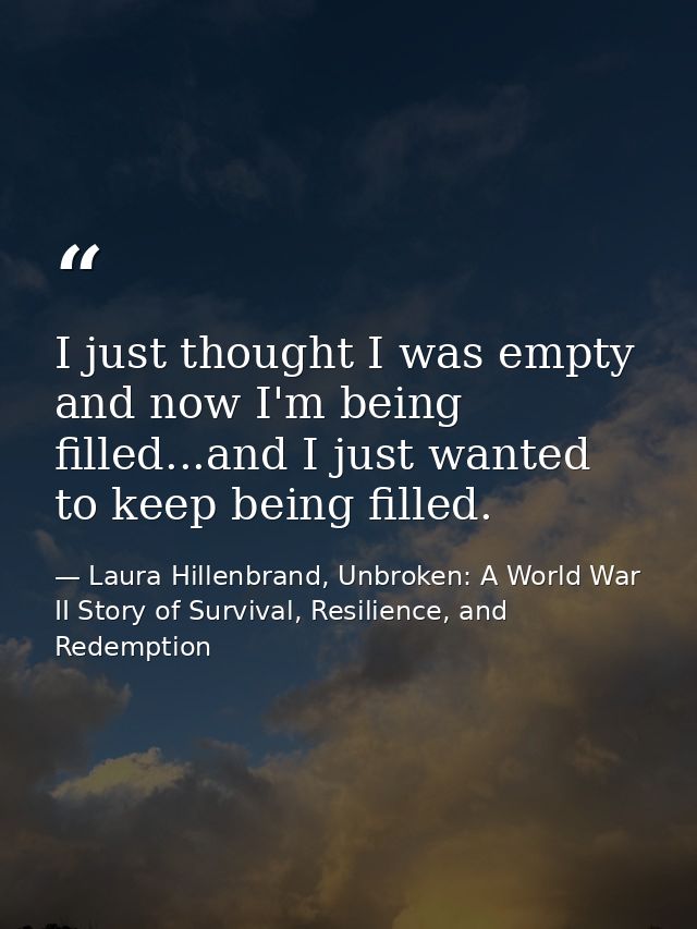 I just thought I was empty and now I'm being filled...and I just wanted to keep being filled. — Laura Hillenbrand, Unbroken: A World War II Story of Survival, Resilience, and Redemption