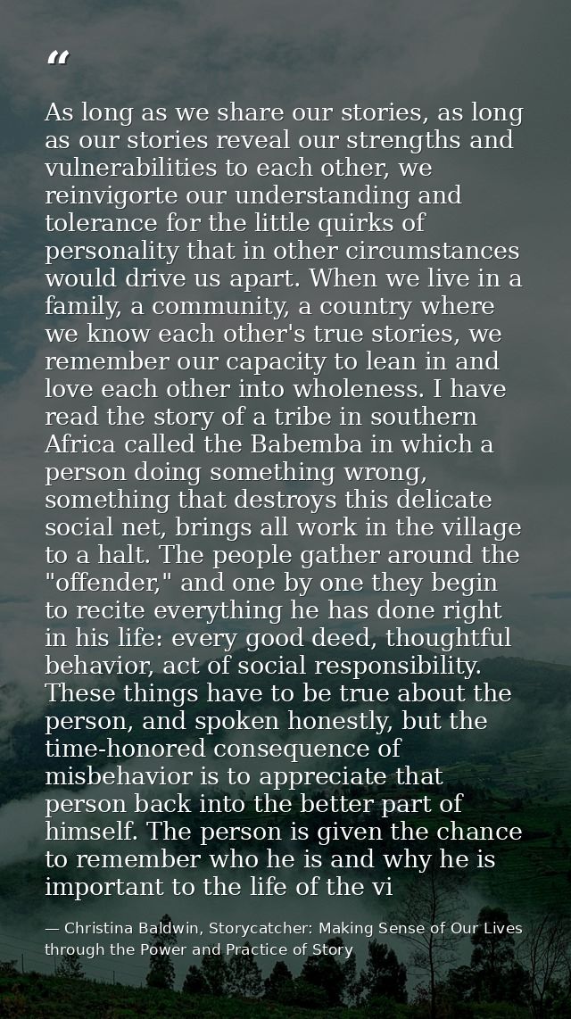 As long as we share our stories, as long as our stories reveal our strengths and vulnerabilities to each other, we reinv — Christina Baldwin, Storycatcher: Making Sense of Our Lives through the Power and Practice of Story