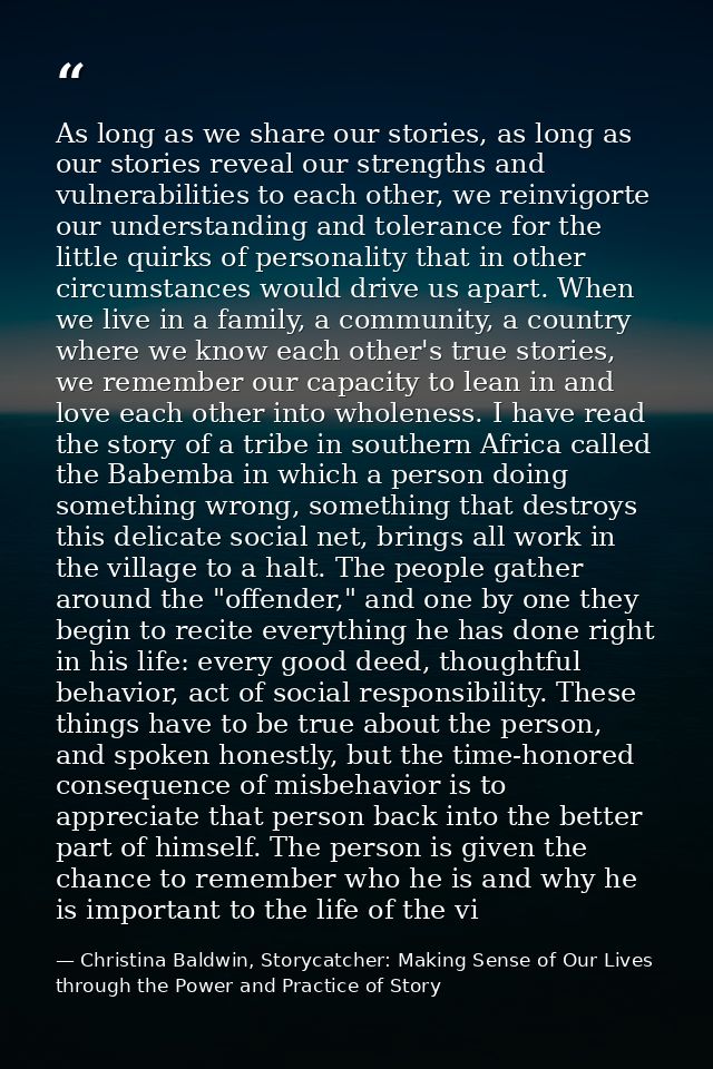 As long as we share our stories, as long as our stories reveal our strengths and vulnerabilities to each other, we reinv — Christina Baldwin, Storycatcher: Making Sense of Our Lives through the Power and Practice of Story