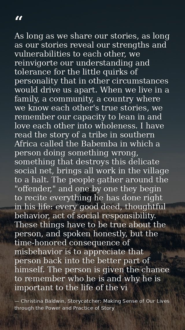 As long as we share our stories, as long as our stories reveal our strengths and vulnerabilities to each other, we reinv — Christina Baldwin, Storycatcher: Making Sense of Our Lives through the Power and Practice of Story