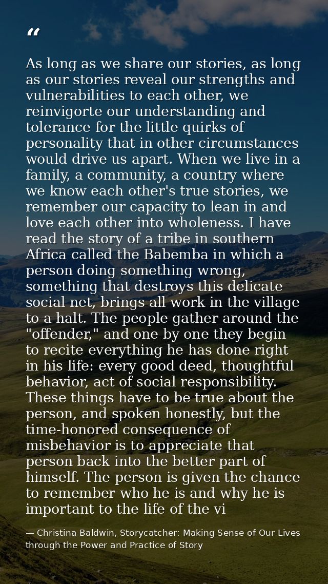 As long as we share our stories, as long as our stories reveal our strengths and vulnerabilities to each other, we reinv — Christina Baldwin, Storycatcher: Making Sense of Our Lives through the Power and Practice of Story