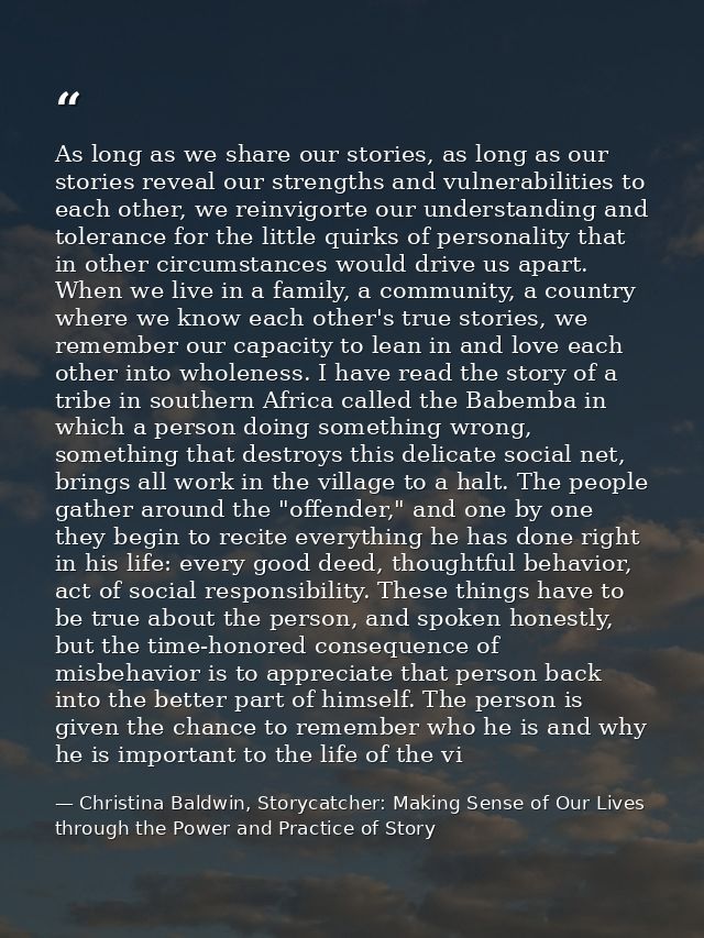 As long as we share our stories, as long as our stories reveal our strengths and vulnerabilities to each other, we reinv — Christina Baldwin, Storycatcher: Making Sense of Our Lives through the Power and Practice of Story