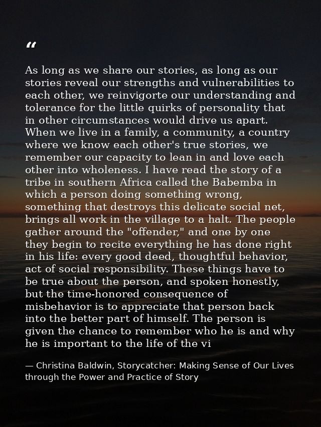As long as we share our stories, as long as our stories reveal our strengths and vulnerabilities to each other, we reinv — Christina Baldwin, Storycatcher: Making Sense of Our Lives through the Power and Practice of Story