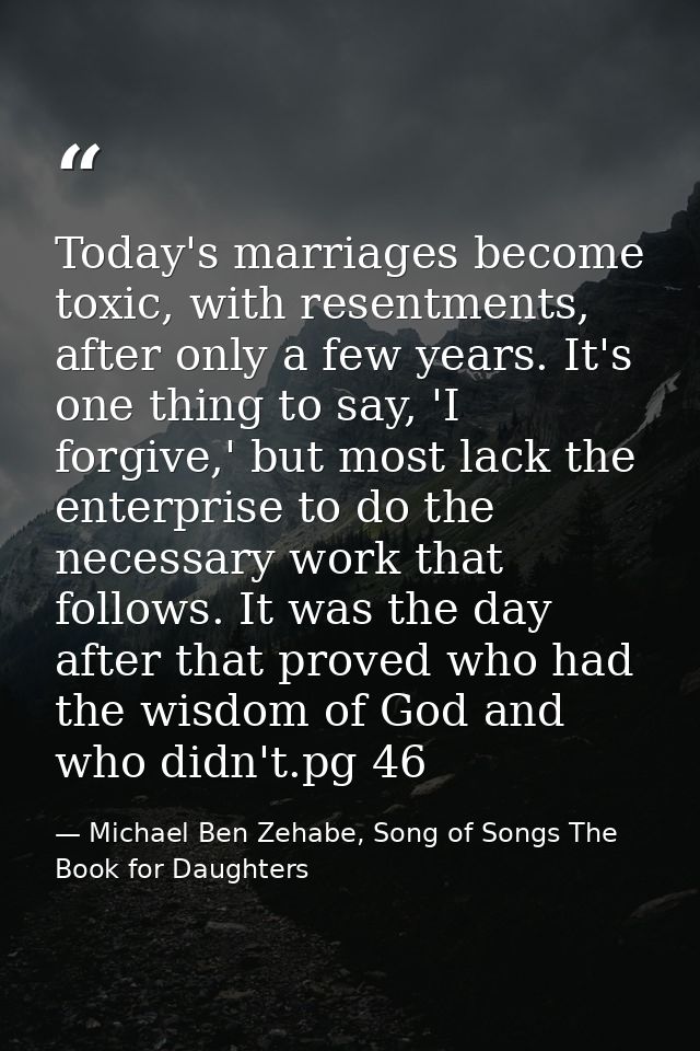 Today's marriages become toxic, with resentments, after only a few years. It's one thing to say, 'I forgive,' but most l — Michael Ben Zehabe, Song of Songs The Book for Daughters