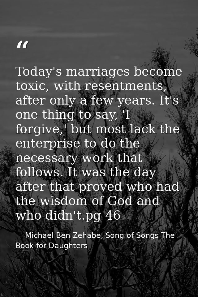 Today's marriages become toxic, with resentments, after only a few years. It's one thing to say, 'I forgive,' but most l — Michael Ben Zehabe, Song of Songs The Book for Daughters