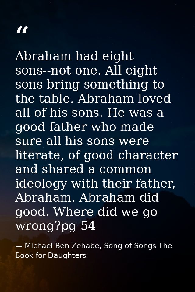 Abraham had eight sons--not one. All eight sons bring something to the table. Abraham loved all of his sons. He was a go — Michael Ben Zehabe, Song of Songs The Book for Daughters