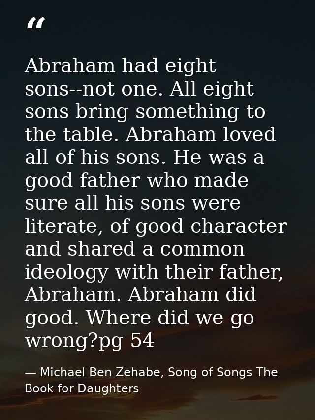 Abraham had eight sons--not one. All eight sons bring something to the table. Abraham loved all of his sons. He was a go — Michael Ben Zehabe, Song of Songs The Book for Daughters