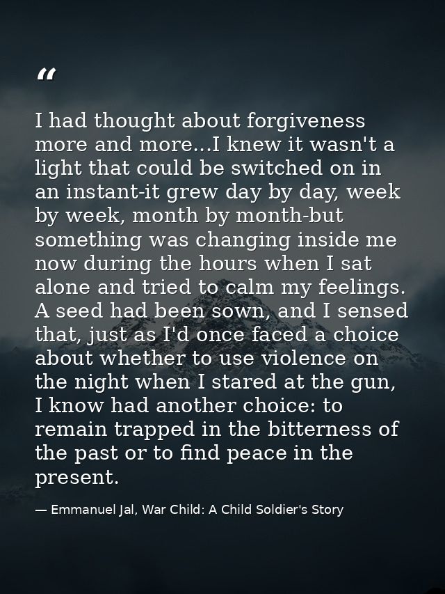 I had thought about forgiveness more and more...I knew it wasn't a light that could be switched on in an instant-it grew — Emmanuel Jal, War Child: A Child Soldier's Story