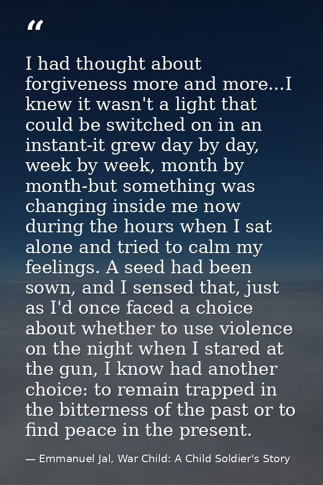 I had thought about forgiveness more and more...I knew it wasn't a light that could be switched on in an instant-it grew — Emmanuel Jal, War Child: A Child Soldier's Story