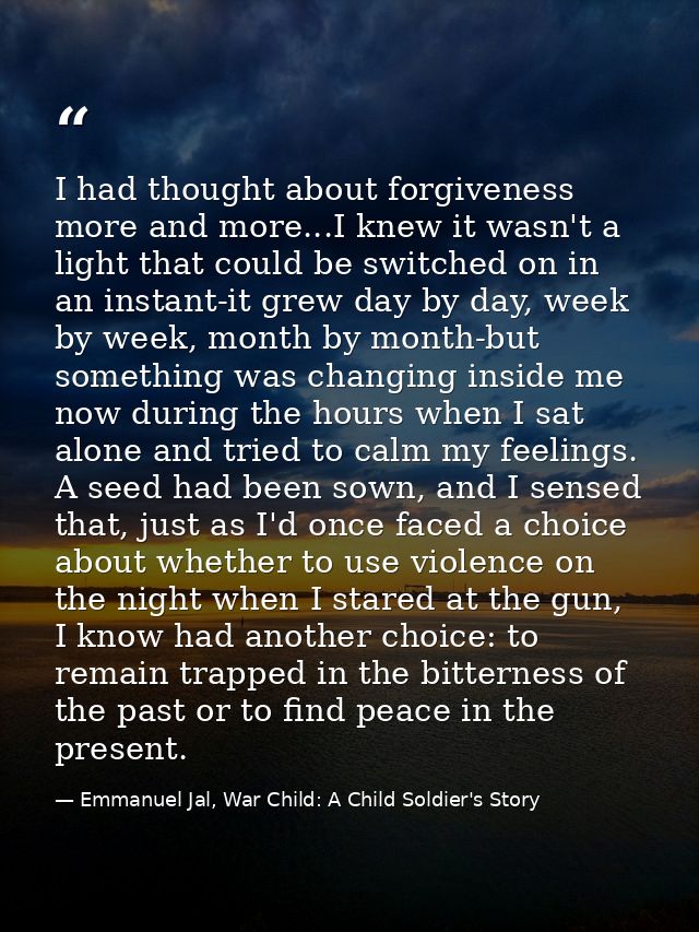 I had thought about forgiveness more and more...I knew it wasn't a light that could be switched on in an instant-it grew — Emmanuel Jal, War Child: A Child Soldier's Story