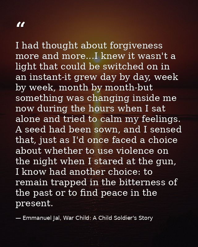 I had thought about forgiveness more and more...I knew it wasn't a light that could be switched on in an instant-it grew — Emmanuel Jal, War Child: A Child Soldier's Story