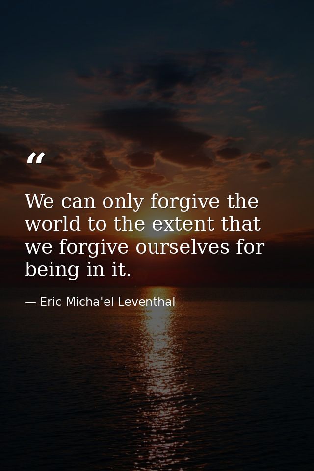 We can only forgive the world to the extent that we forgive ourselves for being in it. — Eric Micha'el Leventhal