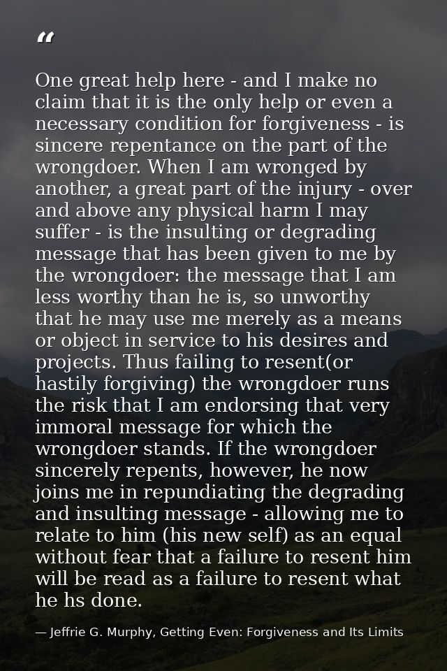 One great help here - and I make no claim that it is the only help or even a necessary condition for forgiveness - is si — Jeffrie G. Murphy, Getting Even: Forgiveness and Its Limits