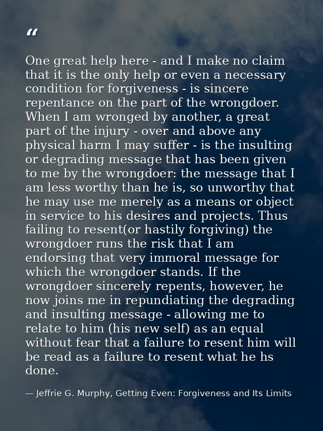 One great help here - and I make no claim that it is the only help or even a necessary condition for forgiveness - is si — Jeffrie G. Murphy, Getting Even: Forgiveness and Its Limits