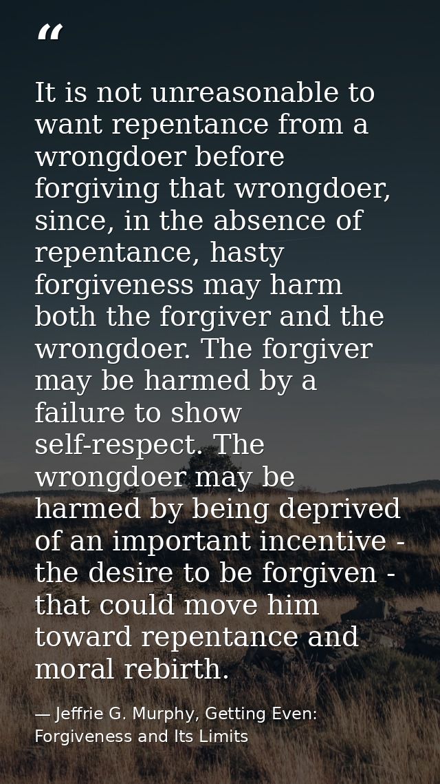 It is not unreasonable to want repentance from a wrongdoer before forgiving that wrongdoer, since, in the absence of rep — Jeffrie G. Murphy, Getting Even: Forgiveness and Its Limits
