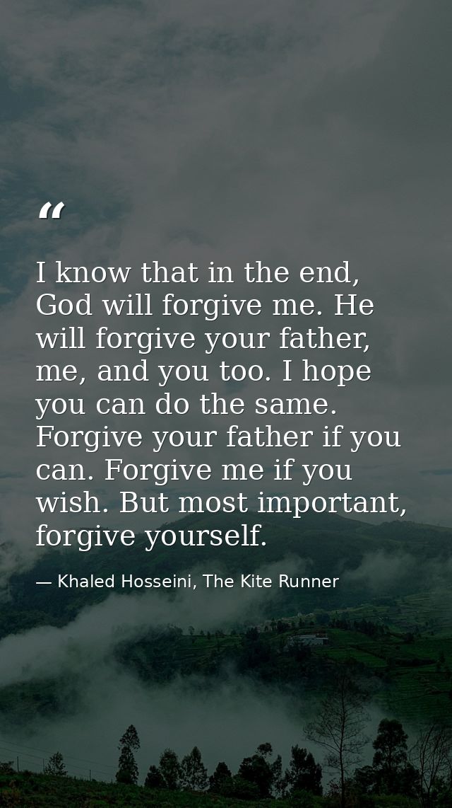 I know that in the end, God will forgive me. He will forgive your father, me, and you too. I hope you can do the same. F — Khaled Hosseini, The Kite Runner