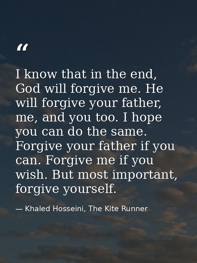 I know that in the end, God will forgive me. He will forgive your father, me, and you too. I hope you can do the same. F — Khaled Hosseini, The Kite Runner
