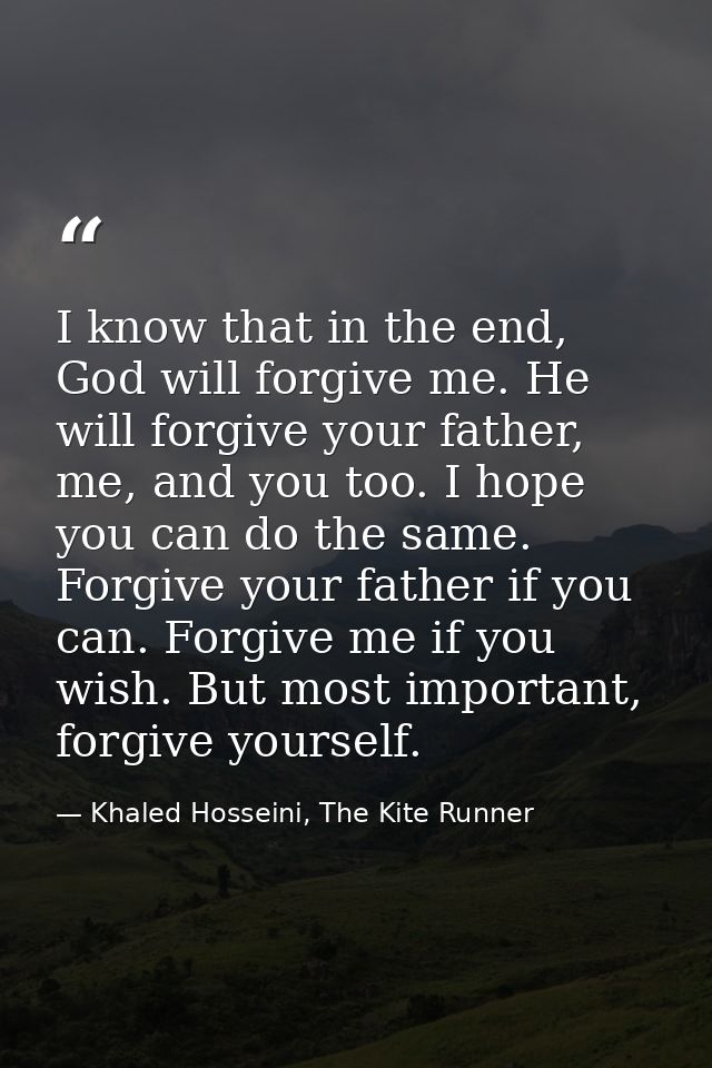 I know that in the end, God will forgive me. He will forgive your father, me, and you too. I hope you can do the same. F — Khaled Hosseini, The Kite Runner