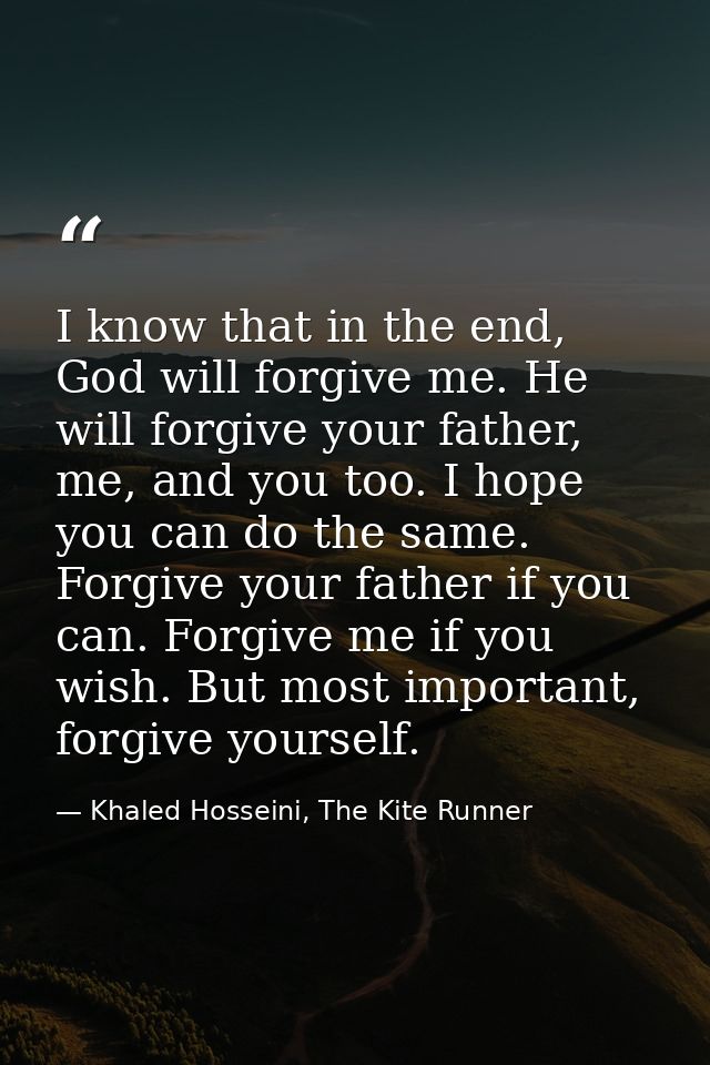 I know that in the end, God will forgive me. He will forgive your father, me, and you too. I hope you can do the same. F — Khaled Hosseini, The Kite Runner
