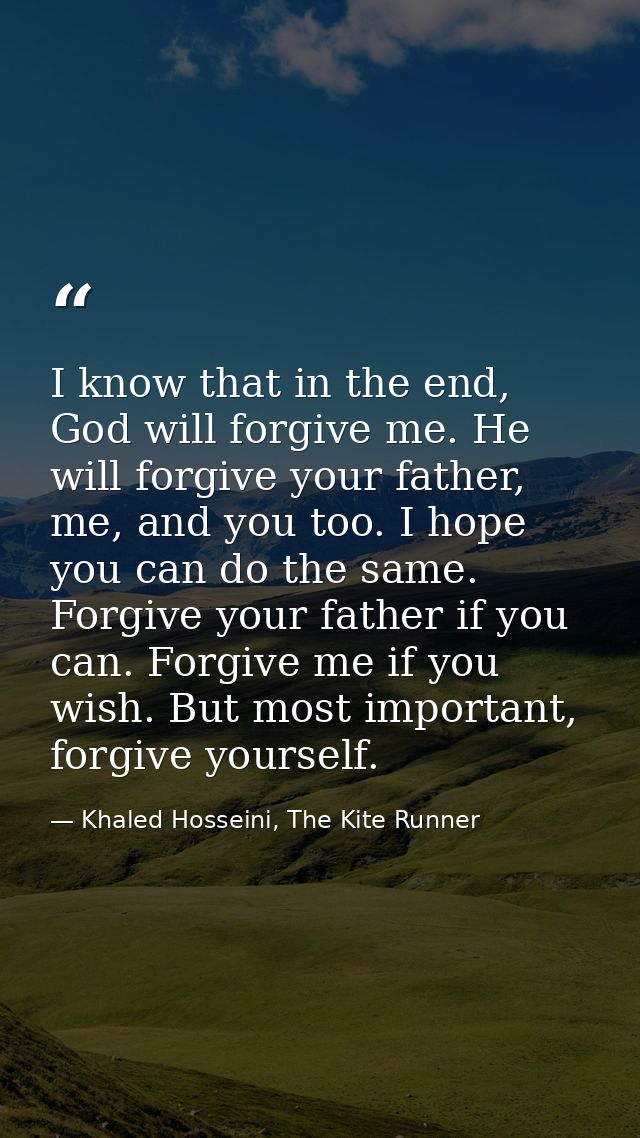 I know that in the end, God will forgive me. He will forgive your father, me, and you too. I hope you can do the same. F — Khaled Hosseini, The Kite Runner