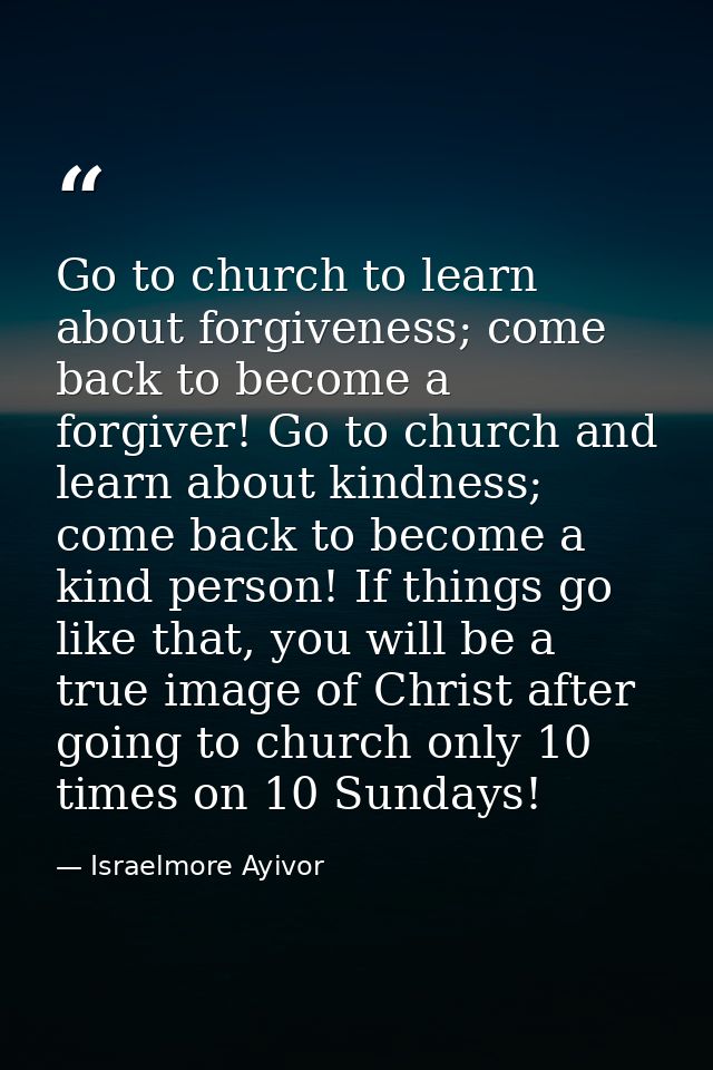 Go to church to learn about forgiveness; come back to become a forgiver! Go to church and learn about kindness; come bac — Israelmore Ayivor